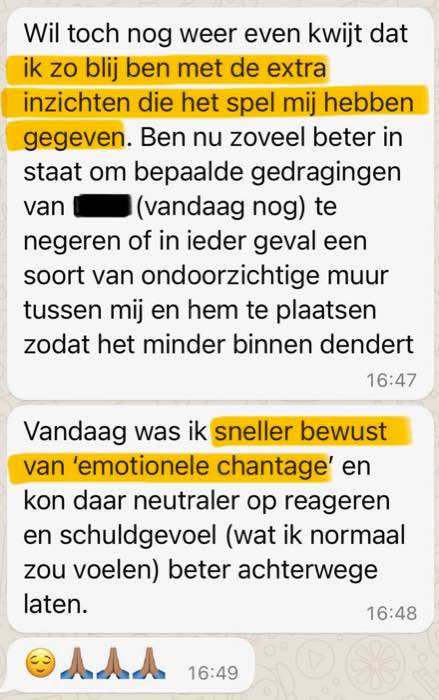 Review: Wil toch nog weer even kwijt dat ik zo blij ben met de extra inzichten die het spel mij hebben gegeven. Ben nu zoveel beter in staat om bepaalde gedragingen van [naam weggelaten] (vandaag nog) te negeren of in ieder geval een soort van ondoorzichtige muur tussen mij en hem te plaatsen zodat het minder binnen dendert. Vandaag was ik sneller bewust van 'emotionele chantage' en kon daar neutraler op reageren en schuldgevoel (wat ik normaal zou voelen) beter achterwege laten.
