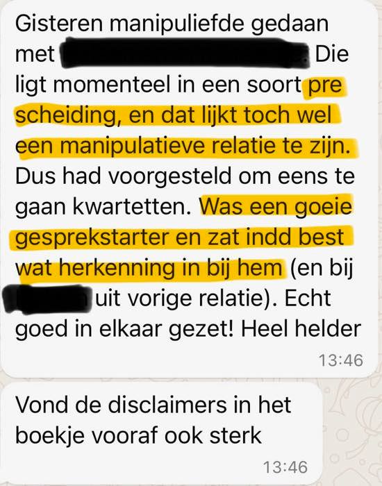 Review: Gisteren Manipuliefde gedaan met [naam weggelaten]. Die ligt momenteel in een soort prescheiding, en dat lijkt toch wel een manipulatieve relatie te zijn. Dus had voorgesteld om eens te gaan kwartetten. Was een goeie gespreksstarter en zat inderdaad best wat herkenning in bij hem (en bij [naam weggelaten] uit vorige relatie). Echt goed in elkaar gezet! Heel helder. Vond de disclaimers in het boekje vooraf ook sterk.