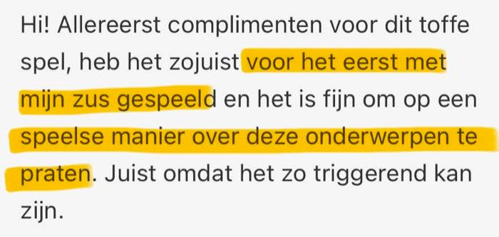 Review: Hi! Allereerst complimenten voor dit toffe spel, heb het zojuist voor het eerst met mijn zus gespeeld en het is fijn om op een speelse manier over deze onderwerpen te praten. Juist omdat het zo triggerend kan zijn.