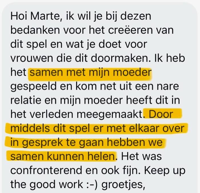 Review: Hoi Marte, ik wil je bij dezen bedanken voor het creëren van dit spel en wat je doet voor vrouwen die dit doormaken. Ik heb het samen met mijn moeder gespeeld en kom net uit een nare relatie en mijn moeder heeft dit in het verleden meegemaakt. Door middel van dit spel er met elkaar over in gesprek te gaan hebben we samen kunnen helen. Het was confronterend en ook fijn. Keep up the good work, groetjes.