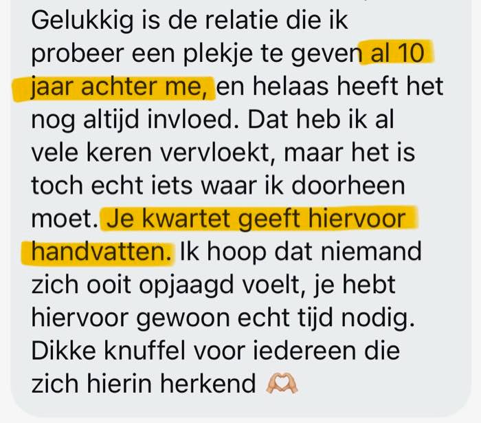 Review: Gelukkig is de relatie die ik probeer een plekje te geven al 10 jaar achter me, en helaas heeft het nog altijd invloed. Dat heb ik al vele keren vervloekt, maar het is toch echt iets waar ik doorheen moet. Je kwartet geeft hiervoor handvatten. Ik hoop dat niemand zich ooit opgejaagd voelt, je hebt hiervoor gewoon echt tijd nodig. Dikke knuffel voor iedereen die zich hierin herkent.