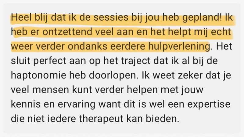 Review: Heel blij dat ik de sessies bij jou heb gepland! Ik heb er ontzettend veel aan en het helpt mij echt weer verder ondanks eerdere hulpverlening. Het sluit perfect aan op het traject dat ik al bij de haptonomie heb doorlopen. Ik weet zeker dat je veel mensen kunt verder helpen met jouw kennis en ervaring want dit is wel een expertise die niet iedere therapeut kan bieden.