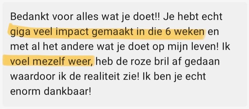 Review: Bedankt voor alles wat je doet!! Je hebt echt giga veel impact gemaakt in die 6 weken en met al het andere wat je doet op mijn leven! Ik voel mezelf weer, heb de roze bril af gedaan waardoor ik de realiteit zie! Ik ben je echt enorm dankbaar!