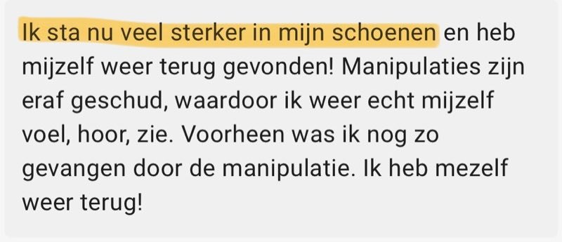 Review: Ik sta nu veel sterker in mijn schoenen en heb mijzelf weer terug gevonden! Manipulaties zijn eraf geschud, waardoor ik weer echt mijzelf voel, hoor, zie. Voorheen was ik nog zo gevangen door de manipulatie. Ik heb mezelf weer terug!