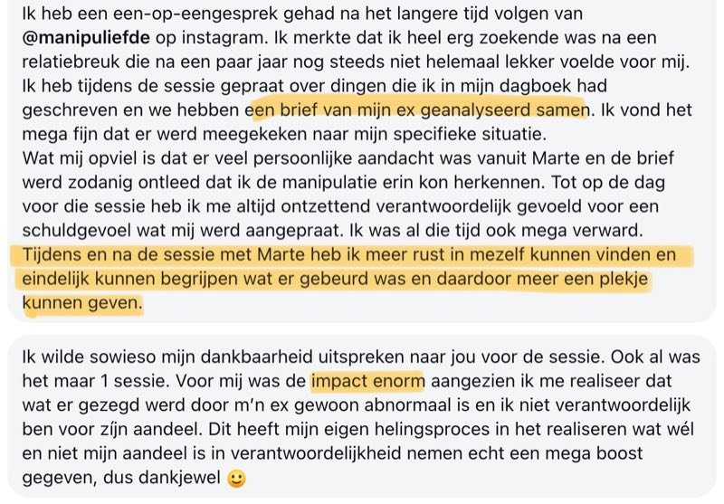 Review: Ik heb een een-op-eengesprek gehad na het langere tijd volgen van @manipuliefde op Instagram. Ik merkte dat ik heel erg zoekende was na een relatiebreuk die na een paar jaar nog steeds niet helemaal lekker voelde voor mij. Ik heb tijdens de sessie gepraat over dingen die ik in mijn dagboek had geschreven en we hebben een brief van mijn ex geanalyseerd samen. Ik vond het mega fijn dat er werd meegekeken naar mijn specifieke situatie. Wat mij opviel is dat er veel persoonlijke aandacht was vanuit Marte en de brief werd zodanig ontleed dat ik de manipulatie erin kon herkennen. Tot op de dag voor die sessie heb ik me altijd ontzettend verantwoordelijk gevoeld voor een schuldgevoel wat mij werd aangepraat. Ik was al die tijd ook mega verward. Tijdens en na de sessie met Marte heb ik meer rust in mezelf kunnen vinden en eindelijk kunnen begrijpen wat er gebeurd was en daardoor meer een plekje kunnen geven. Ik wilde sowieso mijn dankbaarheid uitspreken naar jou voor de sessie. Ook al was het maar 1 sessie. Voor mij was de impact enorm aangezien ik me realiseer dat wat er gezegd werd door m'n ex gewoon abnormaal is en ik niet verantwoordelijk ben voor zijn aandeel. Dit heeft mijn eigen helingsproces in het realiseren wat wél en niet mijn aandeel is in verantwoordelijkheid nemen echt een mega boost gegeven, dus dankjewel.