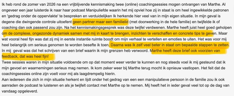 Review: Ik heb rond de zomer van 2026 na een vrijblijvende kennismaking twee (online) coachingsessies mogen ontvangen van Marthe. Al ongeveer een jaar luisterde ik naar haar podcast Manipuliefde waarin het mij opviel hoe zij in staat is om heel ingewikkelde patronen en 'gedrag onder de oppervlakte' te bespreken en verduidelijken. Ik herkende hier veel van in mijn eigen situatie. In mijn geval is degene die dwingende controle uitoefent geen partner maar een familielid (met doorwerking in de hele familie) en twijfelde ik of coaching dan ook passend zou zijn. Na het kennismakingsgesprek was deze twijfel verdwenen. Marthe heeft juist heel goed geholpen om de complexe, ongezonde dynamiek samen met mij in kaart te brengen, inzichten te verschaffen en concrete tips te geven. Maar wat vooral heel fijn was dat zij mij in eerste instantie ruimte boodt om mijn verhaal te vertellen en emoties te uiten. Het was voor mij heel belangrijk om serieus genomen te worden besefte ik toen. Daarna was ik zelf veel beter in staat om bepaalde stappen te zetten. In mijn geval was dat het schrijven van een brief waarin ik mijn grenzen heb verwoord. Marthe heeft deze brief ook voorzien van feedback, dat was heel fijn! Twee sessies waren in mijn situatie voldoende om op dat moment weer verder te kunnen en nog steeds voel ik mij gesteund dat ik mijn gevoel en waarnemingen serieus mag nemen. Ik kom zeker weer bij Marthe terug mocht ik opnieuw vastlopen. Het feit dat de coachingsessies online zijn voelt voor mij als laagdrempelig hierin. Aan iedereen die zich in mijn situatie herkent en lijdt onder het gedrag van een manipulatieve persoon in de familie zou ik ook aanraden de podcast te luisteren en als je twijfelt contact met Marthe op te nemen. Mij heeft het in ieder geval veel tot op de dag van vandaag opgeleverd.